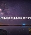 2024年河南专升本考试怎么安排