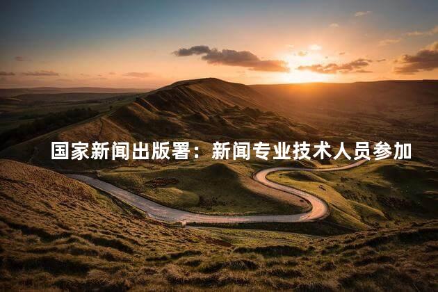 国家新闻出版署：新闻专业技术人员参加继续教育每年应不少于90学时