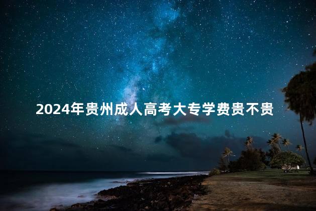 2024年贵州成人高考大专学费贵不贵
