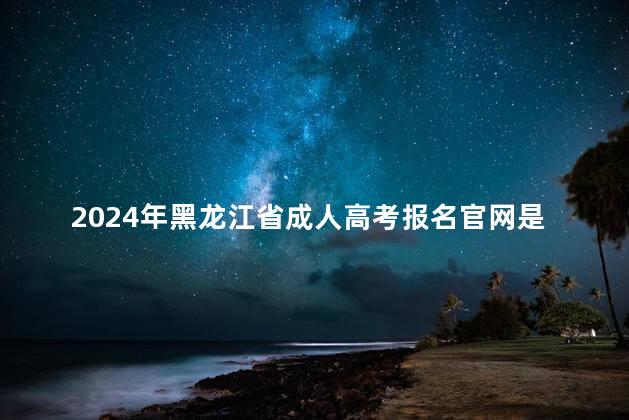 2024年黑龙江省成人高考报名官网是什么