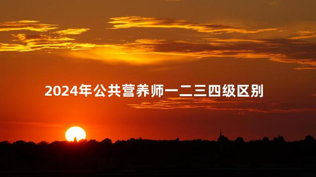 2024年公共营养师一二三四级区别