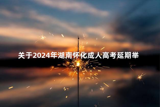 关于2024年湖南怀化成人高考延期举行的通告