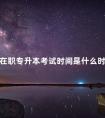 在职专升本考试时间是什么时候