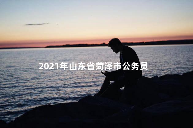 2021年山东省菏泽市公务员，菏泽公务员考试时间2022