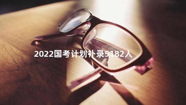 2022国考计划补录5182人