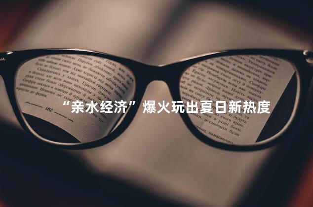 “亲水经济”爆火玩出夏日新热度
