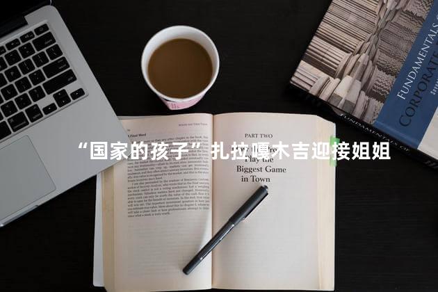 “国家的孩子”扎拉嘎木吉迎接姐姐