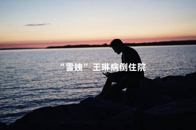 “雪姨”王琳病倒住院
