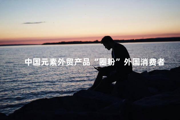 中国元素外贸产品“圈粉”外国消费者