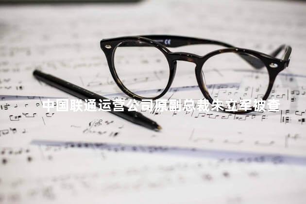 中国联通运营公司原副总裁朱立军被查
