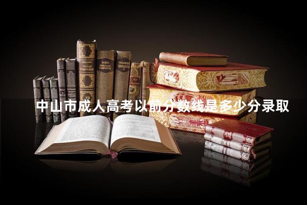 中山市成人高考以前分数线是多少分录取，中山市成人高考以前分数线是多少分啊