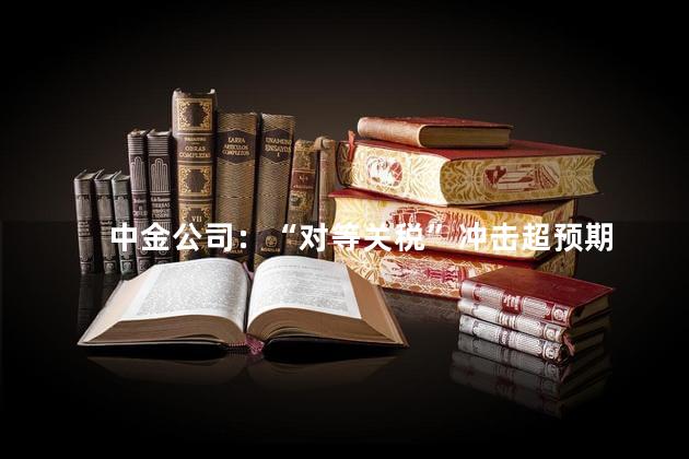 中金公司：“对等关税”冲击超预期