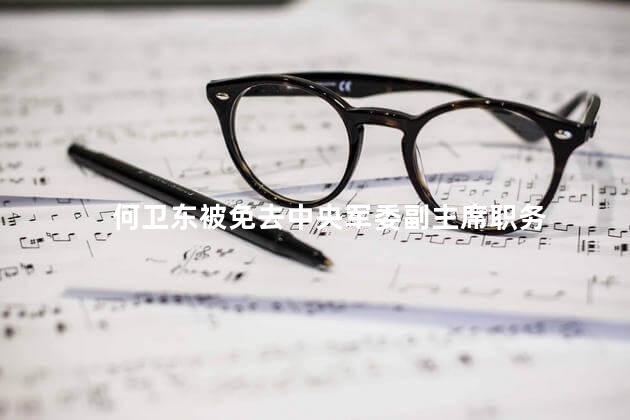 何卫东被免去中央军委副主席职务