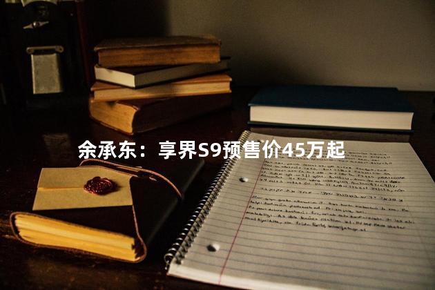 余承东：享界S9预售价45万起
