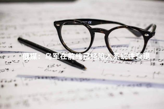 俄媒：乌军在前线已经陷入系统性衰退