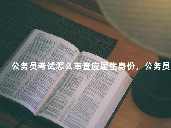 公务员考试怎么审查应届生身份，公务员考试怎么审查是否落实就业
