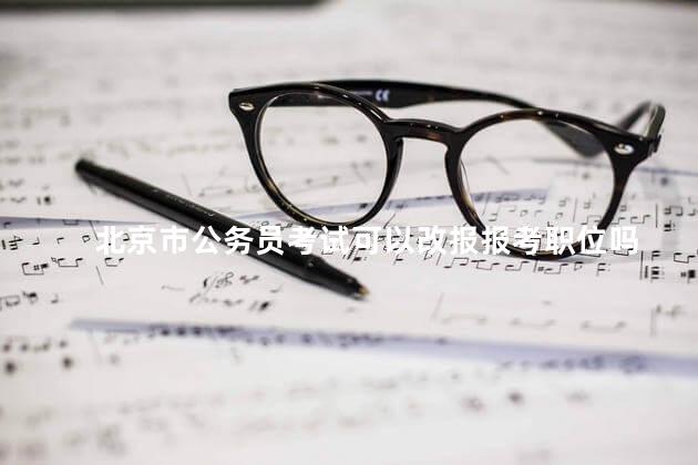 北京市公务员考试可以改报报考职位吗，北京市公务员考试可以改报报考职位吗知乎