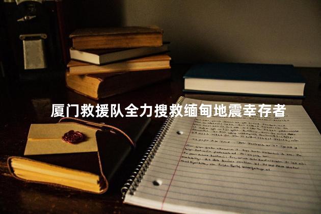 厦门救援队全力搜救缅甸地震幸存者