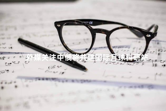 外媒关注中俄将共建国际月球科研站