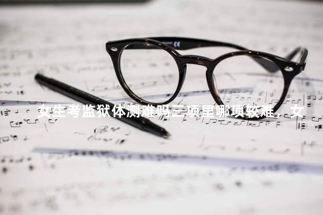 女生考监狱体测难吗三项里哪项较难，女生考监狱体测难吗山东