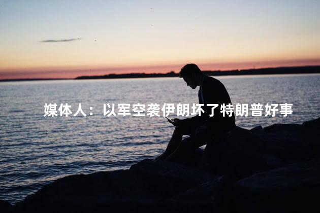 媒体人：以军空袭伊朗坏了特朗普好事