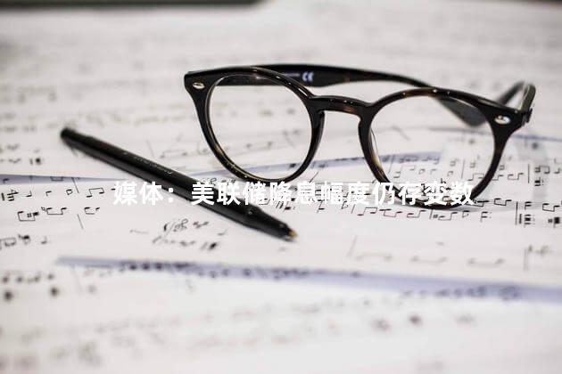 媒体：美联储降息幅度仍存变数