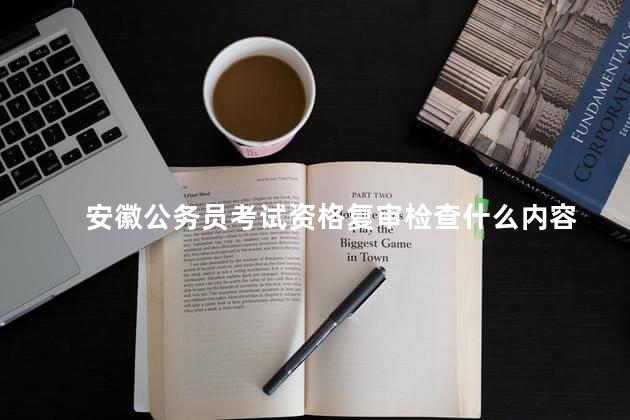 安徽公务员考试资格复审检查什么内容，安徽公务员考试资格复审检查什么项目