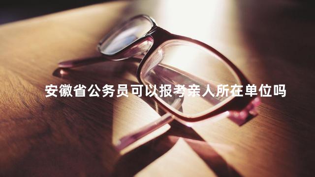 安徽省公务员可以报考亲人所在单位吗，安徽省公务员可以报考亲人所在单位吗知乎