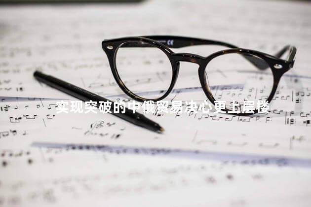 实现突破的中俄贸易决心更上层楼