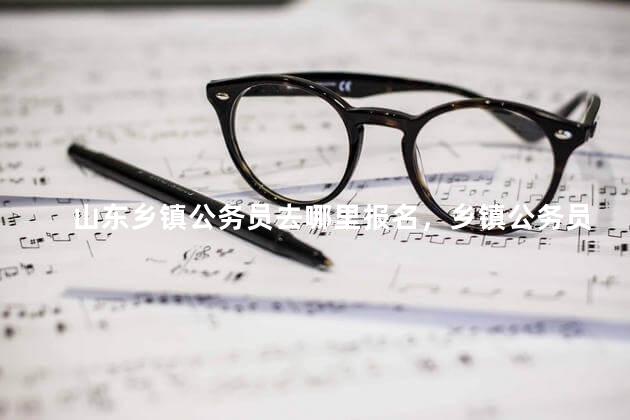 山东乡镇公务员去哪里报名，乡镇公务员去哪里报名安徽省考试录用优秀乡镇干部