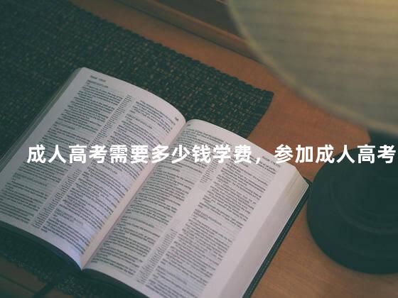成人高考需要多少钱学费，参加成人高考需要多少钱