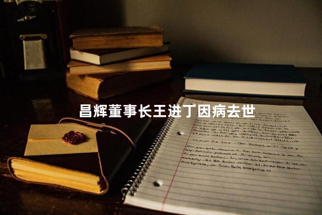 昌辉董事长王进丁因病去世