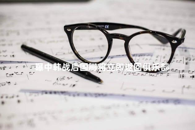 曝中韩战后国脚将立即返回俱乐部