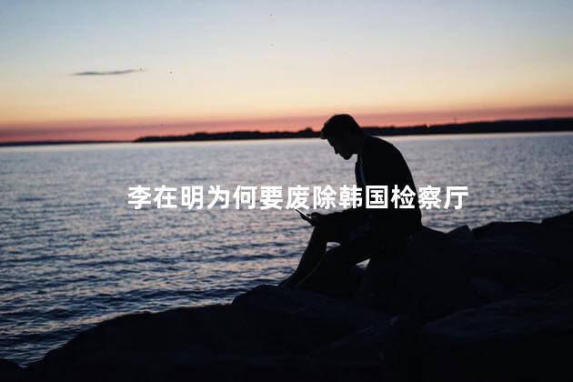 李在明为何要废除韩国检察厅