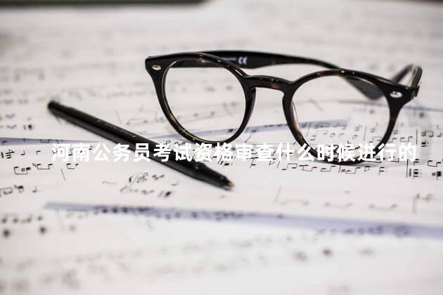 河南公务员考试资格审查什么时候进行的，河南省考资格审查时间