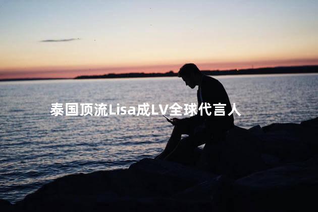 泰国顶流Lisa成LV全球代言人