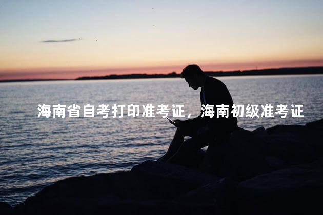 海南省自考打印准考证，海南初级准考证打印时间2021