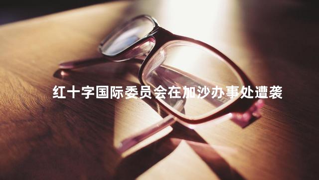 红十字国际委员会在加沙办事处遭袭