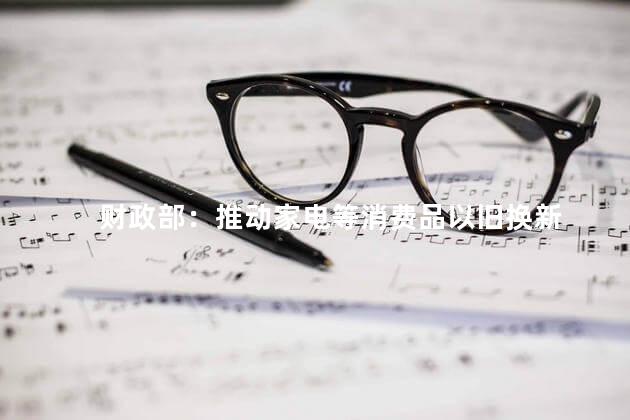 财政部：推动家电等消费品以旧换新