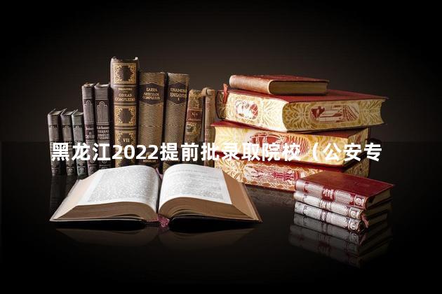 黑龙江2022提前批录取院校（公安专科院校）征集志愿时间